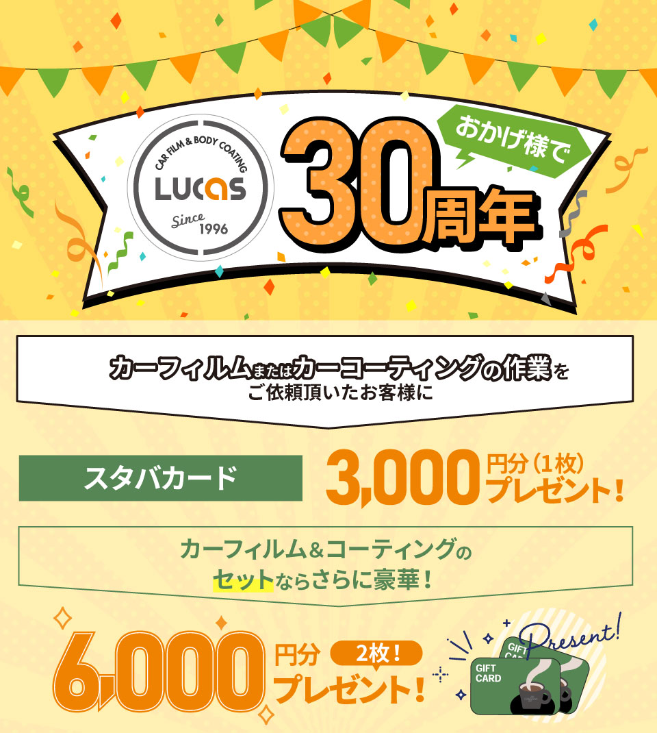 カーフィルム&ボディーコーティング専門店 PRO SHOP LUCASおかげ様で30周年!カーフィルム&カーコーティングの作業をご依頼頂いたお客様にスタバカード3,000円分(1枚)プレゼント!カーフィルムとコーティングをセットでご依頼のお客様にはさらにもう1枚追加の6,000円分(2枚)プレゼント!